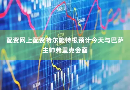 配资网上配资特尔施特根预计今天与巴萨主帅弗里克会面